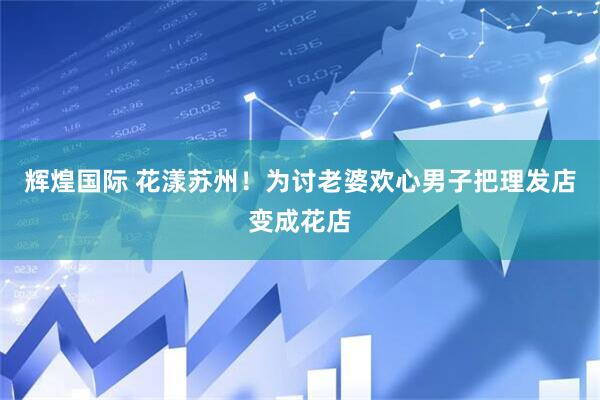 辉煌国际 花漾苏州！为讨老婆欢心男子把理发店变成花店