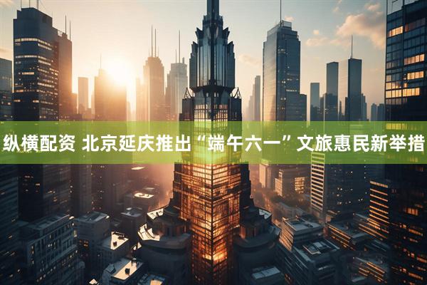 纵横配资 北京延庆推出“端午六一”文旅惠民新举措