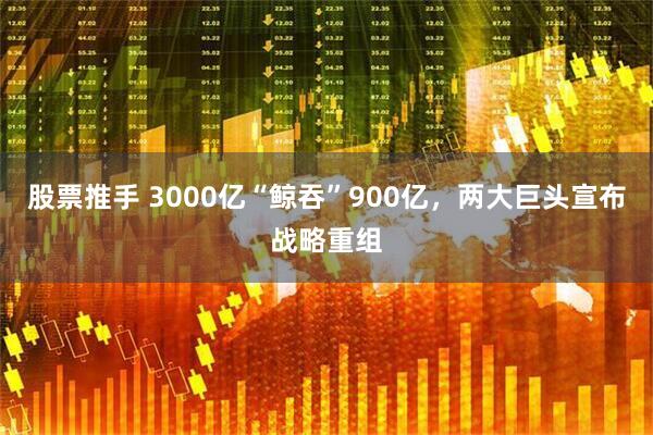 股票推手 3000亿“鲸吞”900亿，两大巨头宣布战略重组