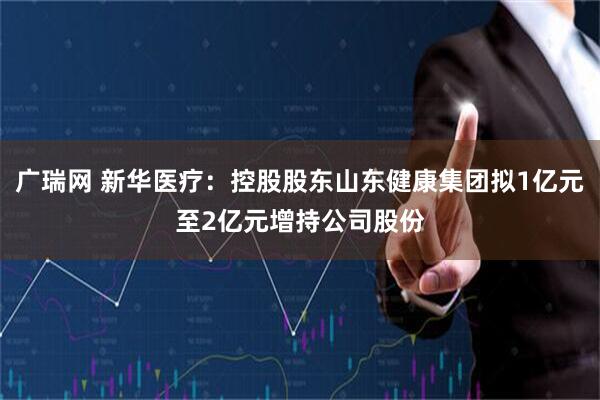 广瑞网 新华医疗：控股股东山东健康集团拟1亿元至2亿元增持公司股份
