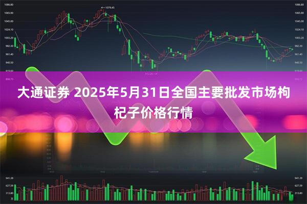 大通证券 2025年5月31日全国主要批发市场枸杞子价格行情