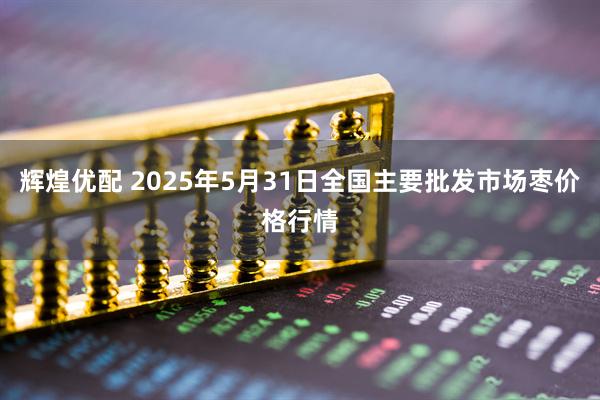 辉煌优配 2025年5月31日全国主要批发市场枣价格行情