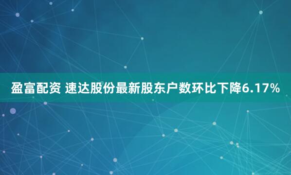 盈富配资 速达股份最新股东户数环比下降6.17%