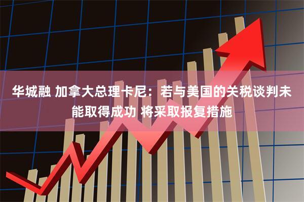 华城融 加拿大总理卡尼：若与美国的关税谈判未能取得成功 将采取报复措施