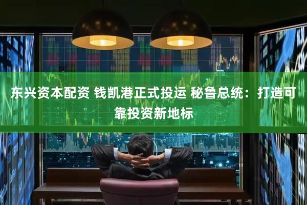 东兴资本配资 钱凯港正式投运 秘鲁总统：打造可靠投资新地标