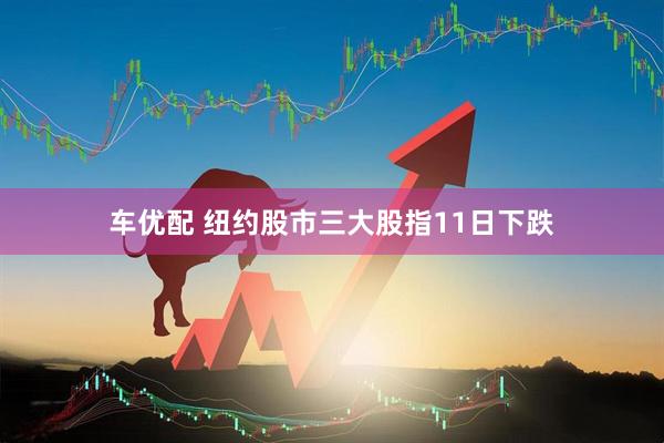 车优配 纽约股市三大股指11日下跌