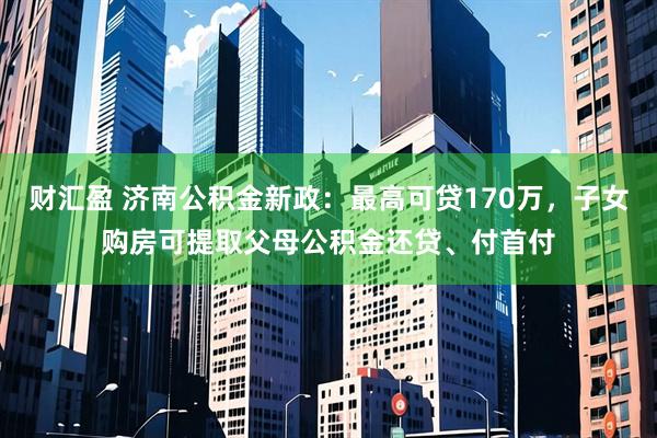 财汇盈 济南公积金新政：最高可贷170万，子女购房可提取父母公积金还贷、付首付