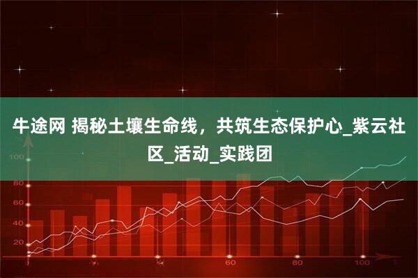牛途网 揭秘土壤生命线，共筑生态保护心_紫云社区_活动_实践团