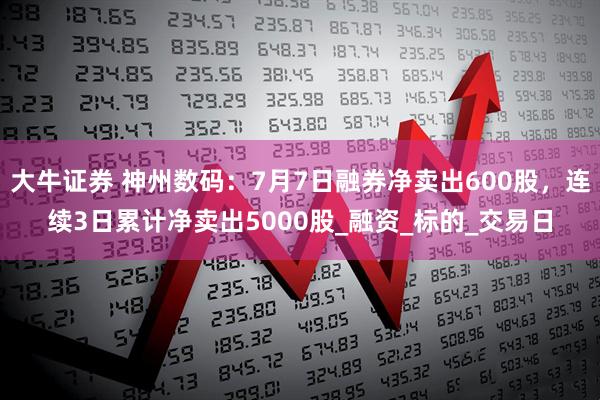 大牛证券 神州数码：7月7日融券净卖出600股，连续3日累计净卖出5000股_融资_标的_交易日