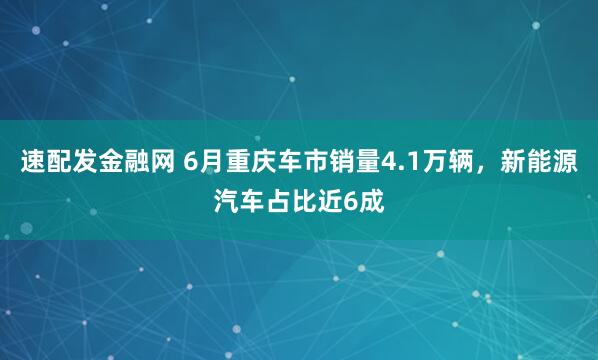 速配发金融网 6月重庆车市销量4.1万辆，新能源汽车占比近6成