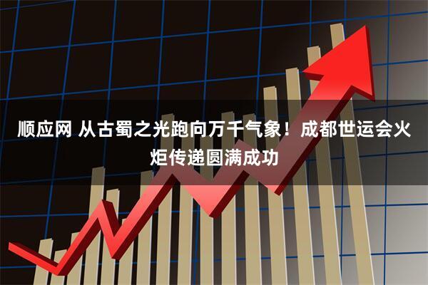 顺应网 从古蜀之光跑向万千气象！成都世运会火炬传递圆满成功