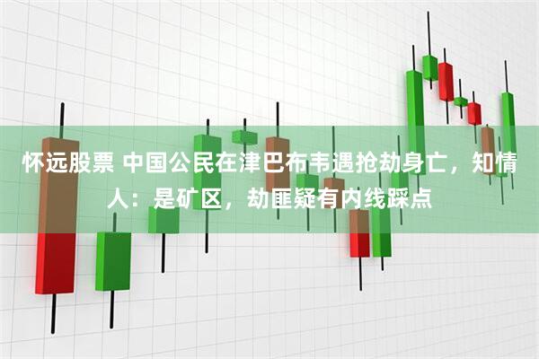 怀远股票 中国公民在津巴布韦遇抢劫身亡，知情人：是矿区，劫匪疑有内线踩点