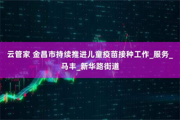 云管家 金昌市持续推进儿童疫苗接种工作_服务_马丰_新华路街道