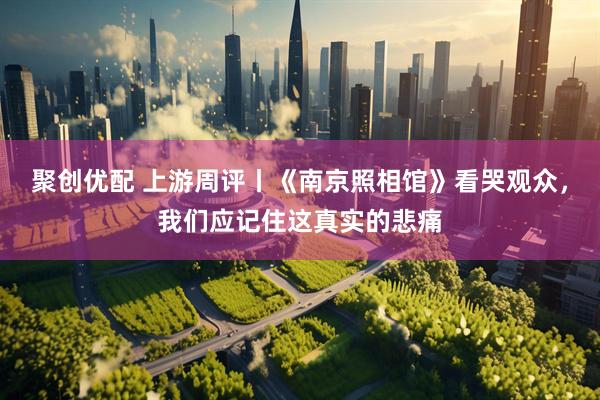 聚创优配 上游周评丨《南京照相馆》看哭观众，我们应记住这真实的悲痛