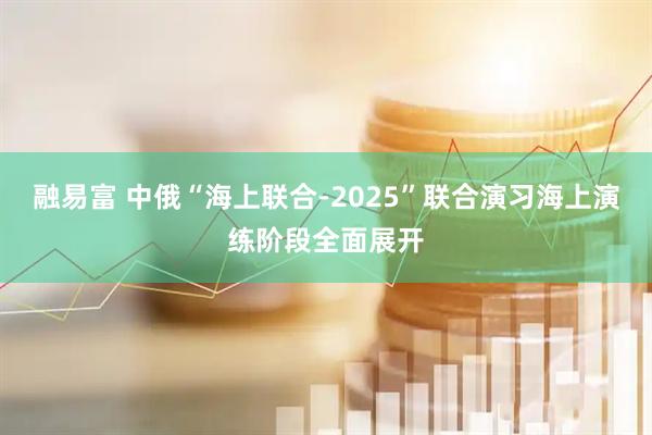 融易富 中俄“海上联合-2025”联合演习海上演练阶段全面展开