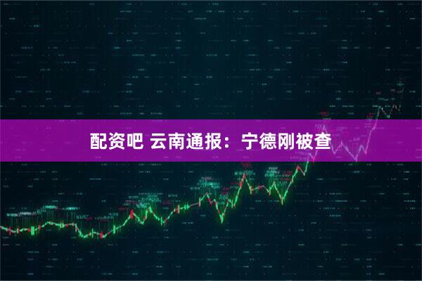 配资吧 云南通报：宁德刚被查