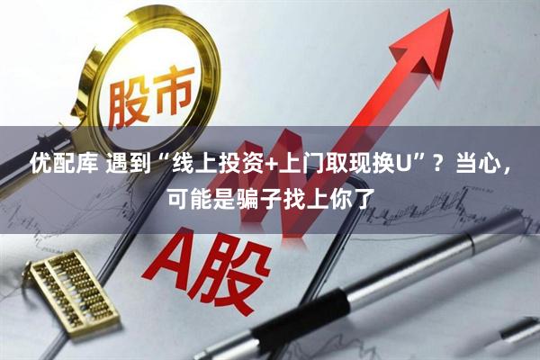 优配库 遇到“线上投资+上门取现换U”？当心，可能是骗子找上你了