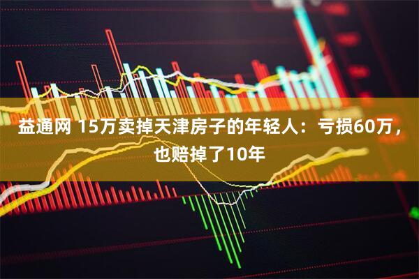 益通网 15万卖掉天津房子的年轻人：亏损60万，也赔掉了10年