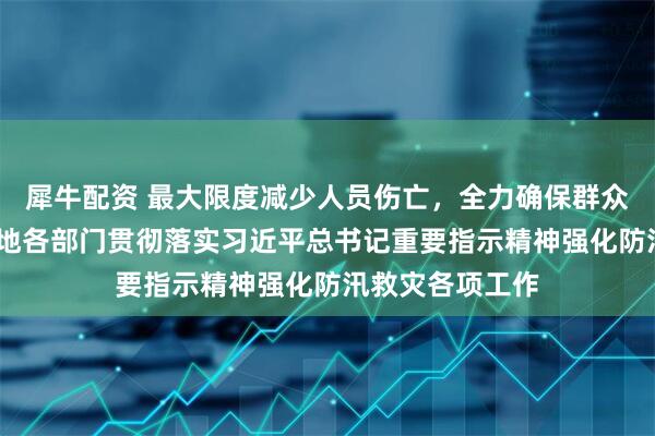 犀牛配资 最大限度减少人员伤亡，全力确保群众安全度汛——各地各部门贯彻落实习近平总书记重要指示精神强化防汛救灾各项工作