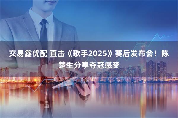交易鑫优配 直击《歌手2025》赛后发布会！陈楚生分享夺冠感受