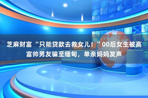 芝麻财富 “只能贷款去救女儿！”00后女生被高富帅男友骗至缅甸，单亲妈妈发声