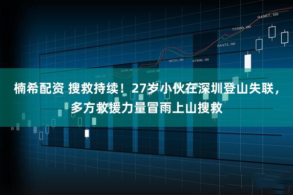 楠希配资 搜救持续！27岁小伙在深圳登山失联，多方救援力量冒雨上山搜救
