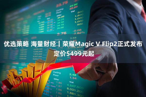 优选策略 海量财经｜荣耀Magic V Flip2正式发布 定价5499元起