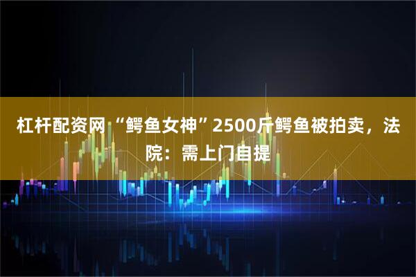 杠杆配资网 “鳄鱼女神”2500斤鳄鱼被拍卖，法院：需上门自提