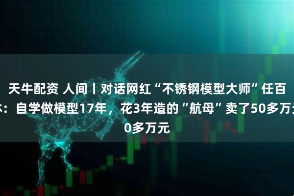 天牛配资 人间丨对话网红“不锈钢模型大师”任百林：自学做模型17年，花3年造的“航母”卖了50多万元