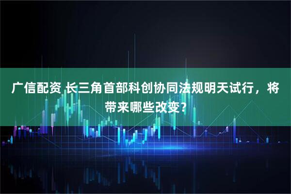 广信配资 长三角首部科创协同法规明天试行，将带来哪些改变？