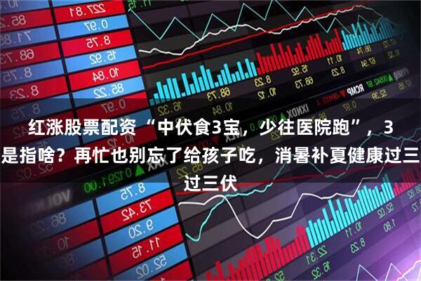 红涨股票配资 “中伏食3宝，少往医院跑”，3宝是指啥？再忙也别忘了给孩子吃，消暑补夏健康过三伏