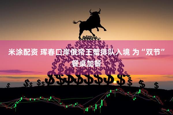 米涂配资 珲春口岸俄帝王蟹排队入境 为“双节”餐桌加餐