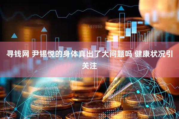 寻钱网 尹锡悦的身体真出了大问题吗 健康状况引关注