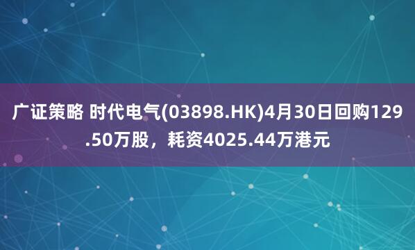 广证策略 时代电气(03898.HK)4月30日回购129.50万股，耗资4025.44万港元