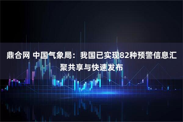 鼎合网 中国气象局：我国已实现82种预警信息汇聚共享与快速发布
